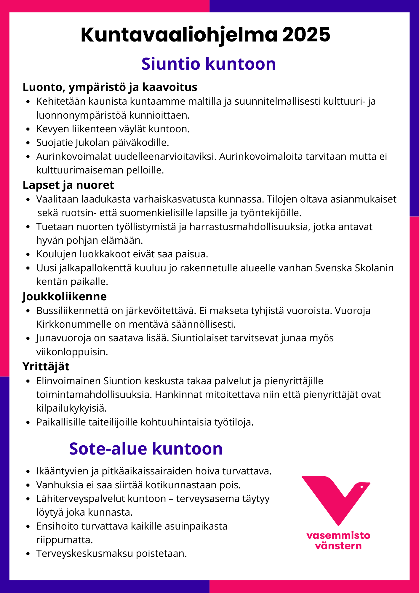 Kuntavaaliohjelma 2025
Siuntio kuntoon
Luonto, ympäristö ja kaavoitus
· Kehitetään kaunista kuntaamme maltilla ja suunnitelmallisesti kulttuuri- ja
luonnonympäristöä kunnioittaen.
· Kevyen liikenteen väylät kuntoon.
· Suojatie Jukolan päiväkodille.
· Aurinkovoimalat uudelleenarvioitaviksi. Aurinkovoimaloita tarvitaan mutta ei
kulttuurimaiseman pelloille.
Lapset ja nuoret
· Vaalitaan laadukasta varhaiskasvatusta kunnassa. Tilojen oltava asianmukaiset
seka ruotsin- etta suomenkielisille lapsille ja työntekijöille.
· Tuetaan nuorten työllistymistä ja harrastusmahdollisuuksia, jotka antavat
hyvän pohjan elämään.
· Koulujen luokkakoot eivät saa paisua.
· Uusi jalkapallokentta kuuluu jo rakennetulle alueelle vanhan Svenska Skolanin
kentän paikalle.
Joukkoliikenne
· Bussiliikennettä on järkevöitettävä. Ei makseta tyhjistä vuoroista. Vuoroja
Kirkkonummelle on mentävä säännöllisesti.
· Junavuoroja on saatava lisaa. Siuntiolaiset tarvitsevat junaa myös
viikonloppuisin.
Yrittäjät
· Elinvoimainen Siuntion keskusta takaa palvelut ja pienyrittäjille
toimintamahdollisuuksia. Hankinnat mitoitettava niin että pienyrittäjät ovat
kilpailukykyisiä.
· Paikallisille taiteilijoille kohtuuhintaisia työtiloja.
Sote-alue kuntoon
· Ikääntyvien ja pitkäaikaissairaiden hoiva turvattava.
· Vanhuksia ei saa siirtäa kotikunnastaan pois.
· Lähiterveyspalvelut kuntoon - terveysasema täytyy
löytyä joka kunnasta.
· Ensihoito turvattava kaikille asuinpaikasta
riippumatta.
· Terveyskeskusmaksu poistetaan.
vasemmisto