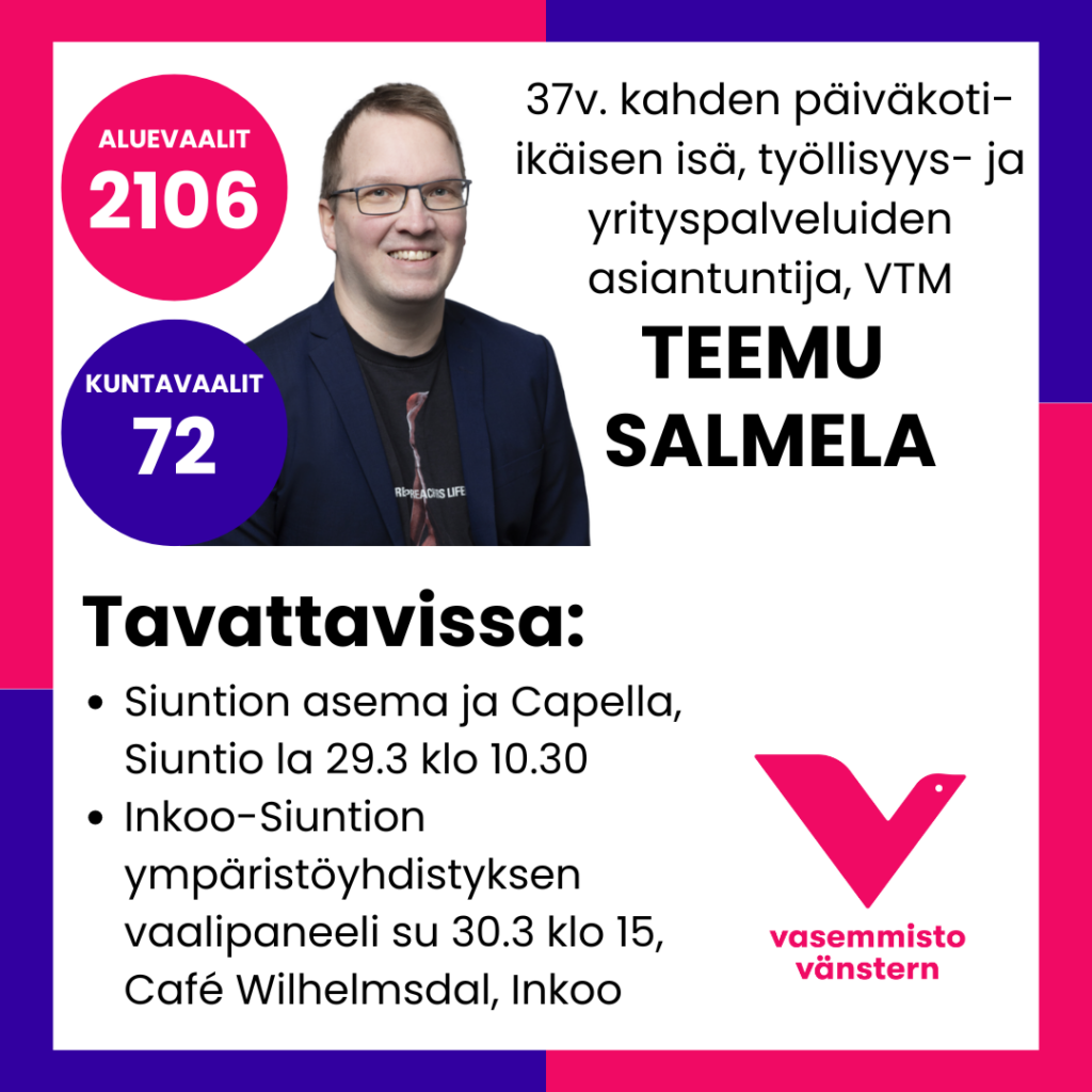 ALUEVAALIT: 2106
KUNTAVAALIT: 72
37v. kahden päiväkoti-
ikäisen isä, työllisyys- ja
yrityspalveluiden
asiantuntija, VTM
TEEMU
SALMELA
Tavattavissa:
· Siuntion asema ja Capella,
Siuntio la 29.3 klo 10.30
· Inkoo-Siuntion
ympäristöyhdistyksen
vaalipaneeli su 30.3 klo 15,
Café Wilhelmsdal, Inkoo